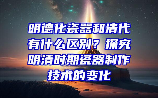 明德化瓷器和清代有什么区别？探究明清时期瓷器制作技术的变化