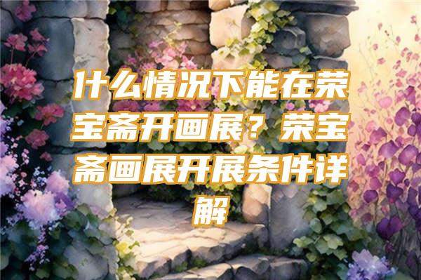 什么情况下能在荣宝斋开画展？荣宝斋画展开展条件详解