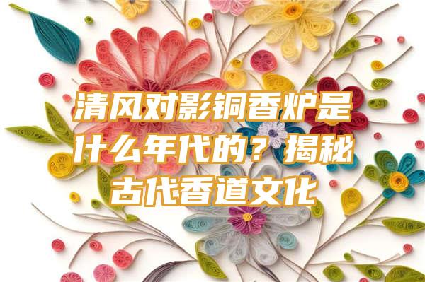 清风对影铜香炉是什么年代的？揭秘古代香道文化