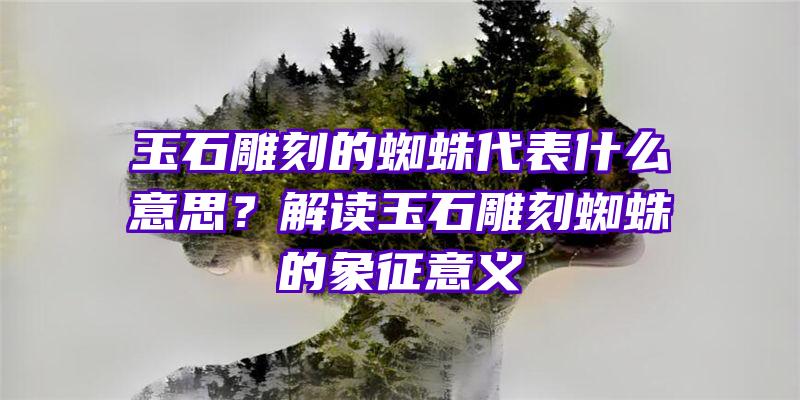 玉石雕刻的蜘蛛代表什么意思？解读玉石雕刻蜘蛛的象征意义