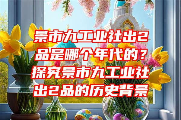 景市九工业社出2品是哪个年代的？探究景市九工业社出2品的历史背景