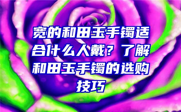 宽的和田玉手镯适合什么人戴？了解和田玉手镯的选购技巧