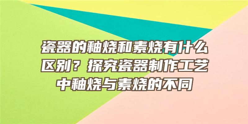 瓷器的釉烧和素烧有什么区别？探究瓷器制作工艺中釉烧与素烧的不同