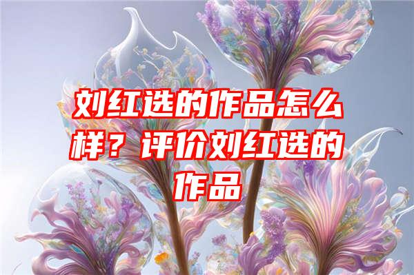 刘红选的作品怎么样？评价刘红选的作品