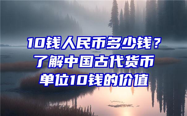 10钱人民币多少钱？了解中国古代货币单位10钱的价值