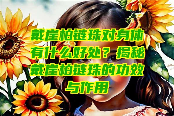 戴崖柏链珠对身体有什么好处？揭秘戴崖柏链珠的功效与作用