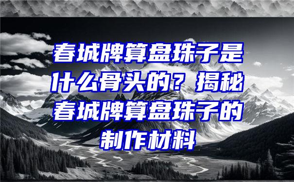 春城牌算盘珠子是什么骨头的？揭秘春城牌算盘珠子的制作材料