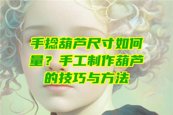 手捻葫芦尺寸如何量？手工制作葫芦的技巧与方法