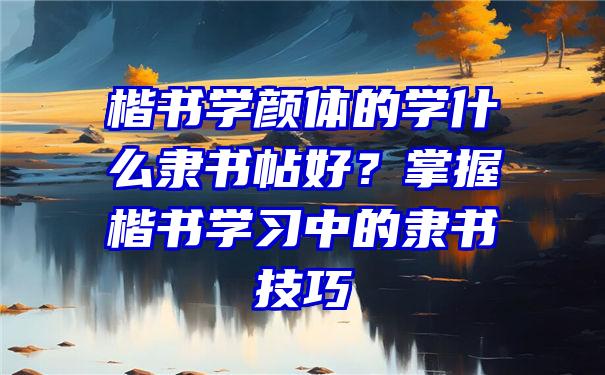 楷书学颜体的学什么隶书帖好？掌握楷书学习中的隶书技巧