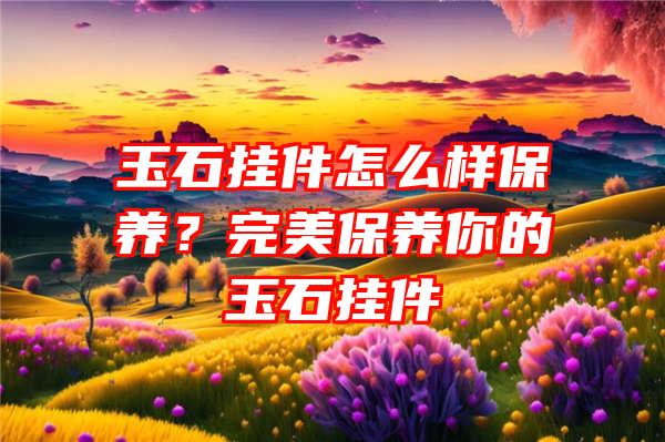 玉石挂件怎么样保养？完美保养你的玉石挂件