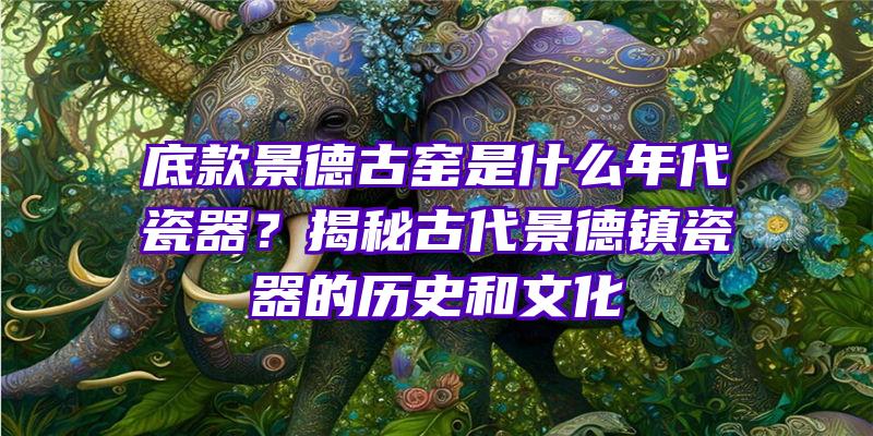 底款景德古窑是什么年代瓷器？揭秘古代景德镇瓷器的历史和文化