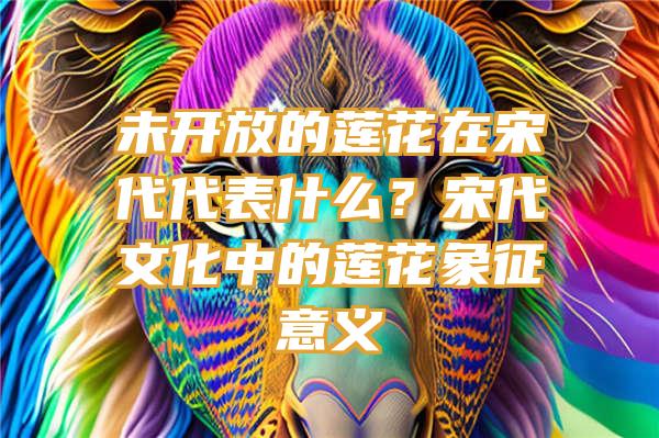 未开放的莲花在宋代代表什么？宋代文化中的莲花象征意义