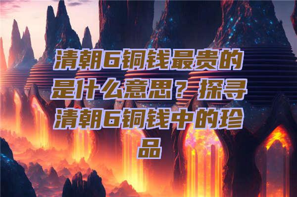 清朝6铜钱最贵的是什么意思？探寻清朝6铜钱中的珍品