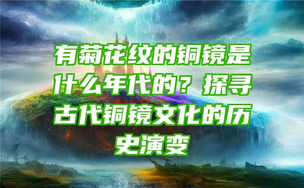 有菊花纹的铜镜是什么年代的？探寻古代铜镜文化的历史演变