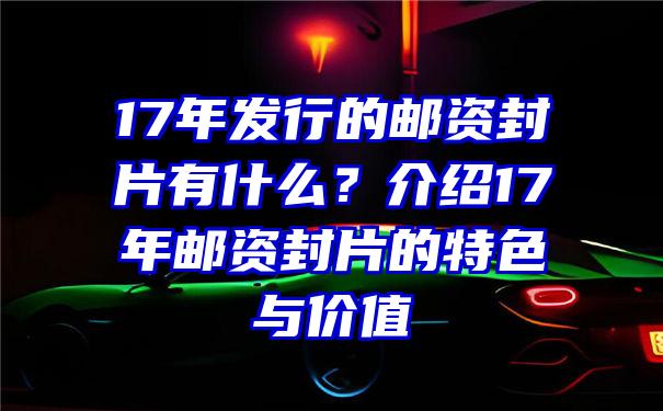 17年发行的邮资封片有什么？介绍17年邮资封片的特色与价值