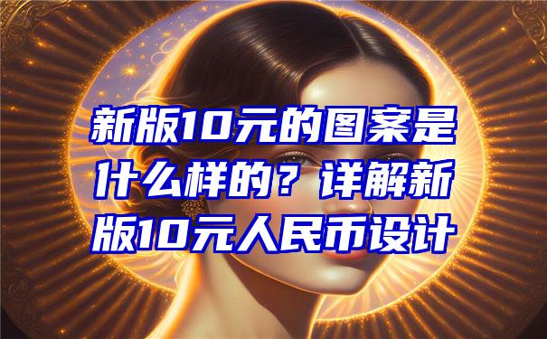 新版10元的图案是什么样的？详解新版10元人民币设计