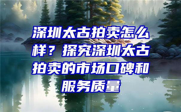 深圳太古拍卖怎么样？探究深圳太古拍卖的市场口碑和服务质量