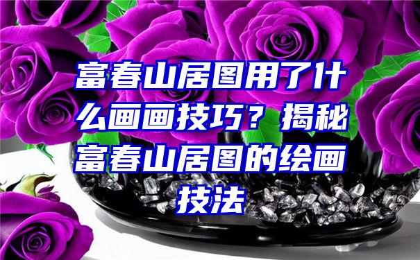 富春山居图用了什么画画技巧？揭秘富春山居图的绘画技法