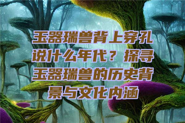 玉器瑞兽背上穿孔说什么年代？探寻玉器瑞兽的历史背景与文化内涵