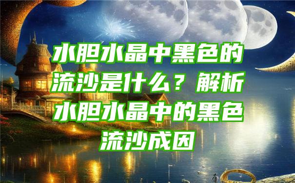 水胆水晶中黑色的流沙是什么？解析水胆水晶中的黑色流沙成因