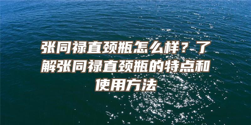 张同禄直颈瓶怎么样？了解张同禄直颈瓶的特点和使用方法