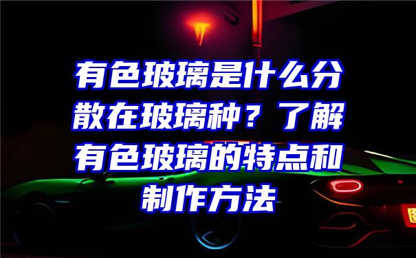 有色玻璃是什么分散在玻璃种？了解有色玻璃的特点和制作方法