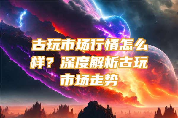 古玩市场行情怎么样？深度解析古玩市场走势