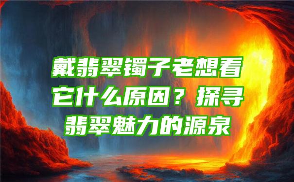 戴翡翠镯子老想看它什么原因？探寻翡翠魅力的源泉