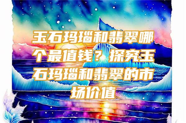 玉石玛瑙和翡翠哪个最值钱？探究玉石玛瑙和翡翠的市场价值