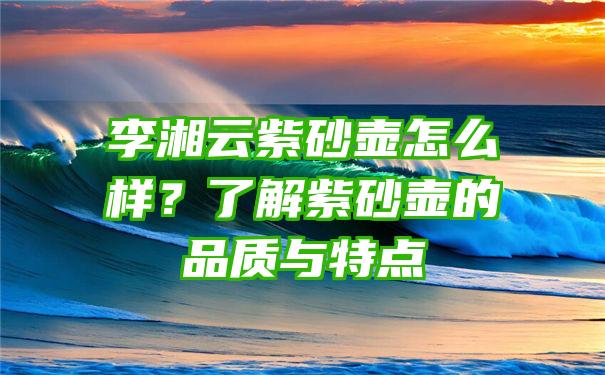 李湘云紫砂壶怎么样？了解紫砂壶的品质与特点