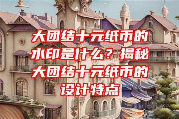 大团结十元纸币的水印是什么？揭秘大团结十元纸币的设计特点