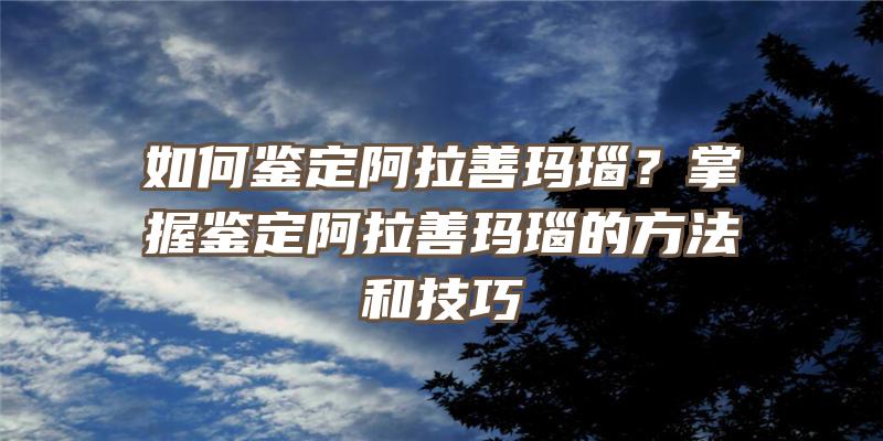 如何鉴定阿拉善玛瑙？掌握鉴定阿拉善玛瑙的方法和技巧