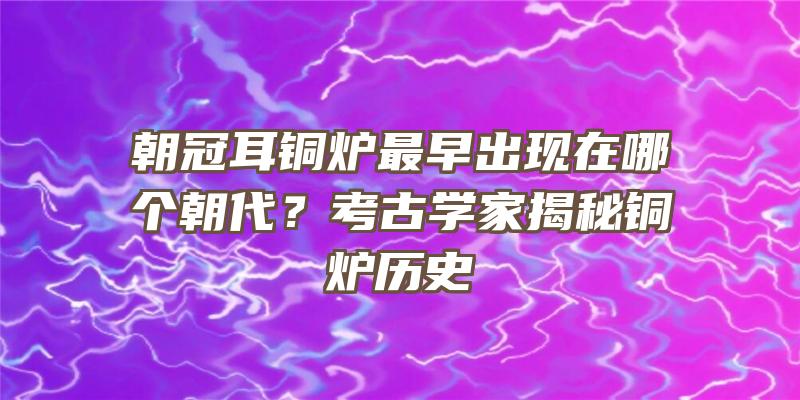 朝冠耳铜炉最早出现在哪个朝代？考古学家揭秘铜炉历史