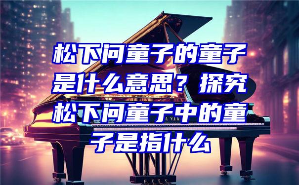 松下问童子的童子是什么意思？探究松下问童子中的童子是指什么