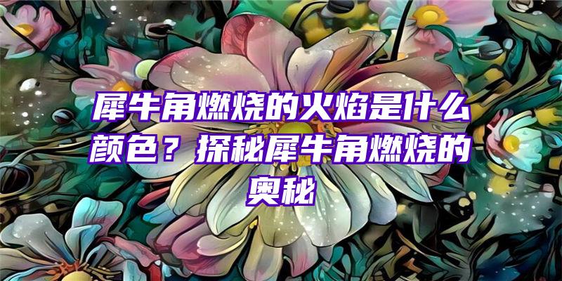 犀牛角燃烧的火焰是什么颜色？探秘犀牛角燃烧的奥秘