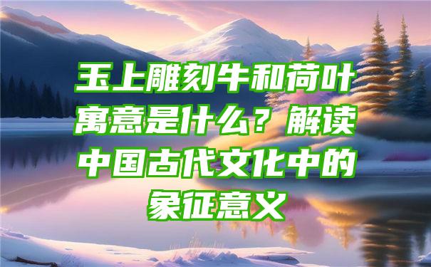 玉上雕刻牛和荷叶寓意是什么？解读中国古代文化中的象征意义