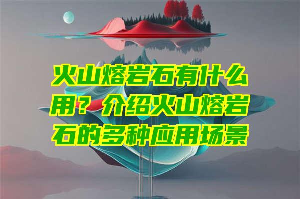 火山熔岩石有什么用？介绍火山熔岩石的多种应用场景