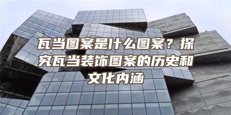 瓦当图案是什么图案？探究瓦当装饰图案的历史和文化内涵