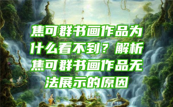 焦可群书画作品为什么看不到？解析焦可群书画作品无法展示的原因