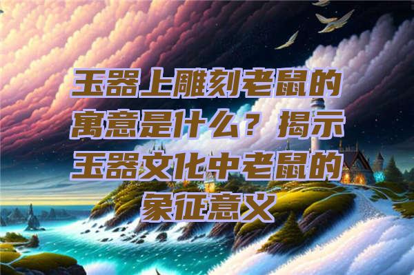 玉器上雕刻老鼠的寓意是什么？揭示玉器文化中老鼠的象征意义