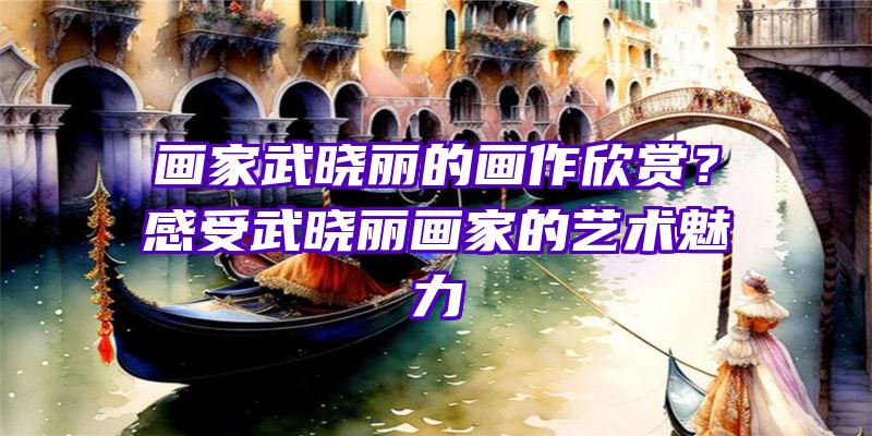 画家武晓丽的画作欣赏？感受武晓丽画家的艺术魅力