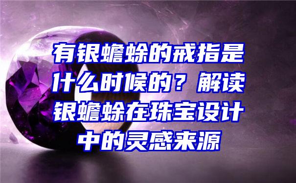 有银蟾蜍的戒指是什么时候的？解读银蟾蜍在珠宝设计中的灵感来源