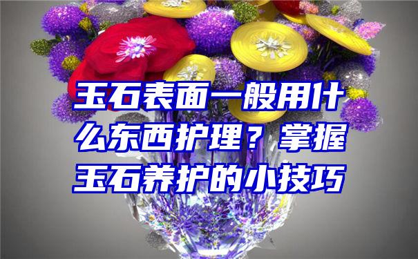 玉石表面一般用什么东西护理？掌握玉石养护的小技巧