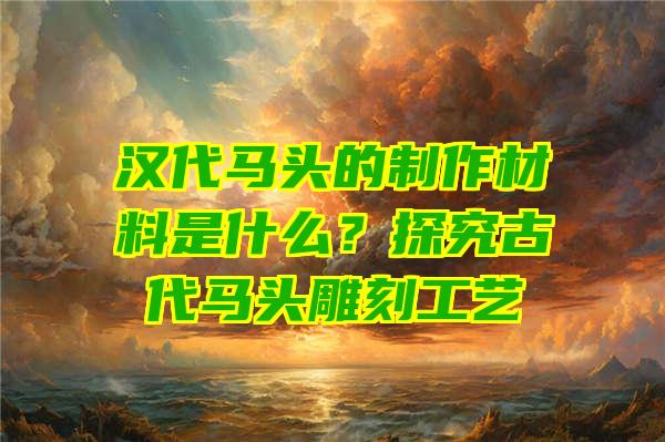 汉代马头的制作材料是什么？探究古代马头雕刻工艺