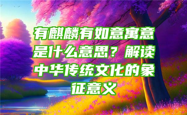 有麒麟有如意寓意是什么意思？解读中华传统文化的象征意义