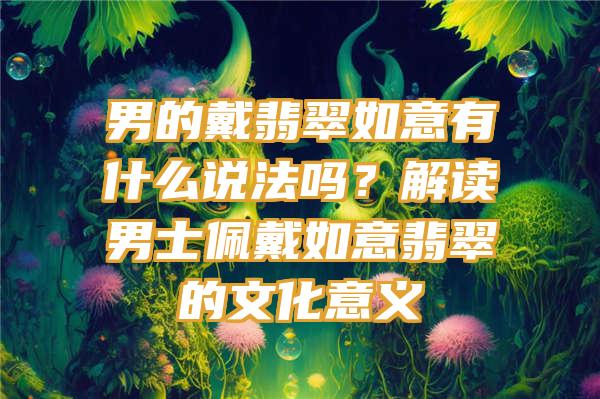 男的戴翡翠如意有什么说法吗？解读男士佩戴如意翡翠的文化意义