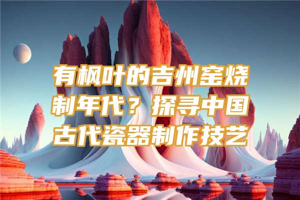 有枫叶的吉州窑烧制年代？探寻中国古代瓷器制作技艺