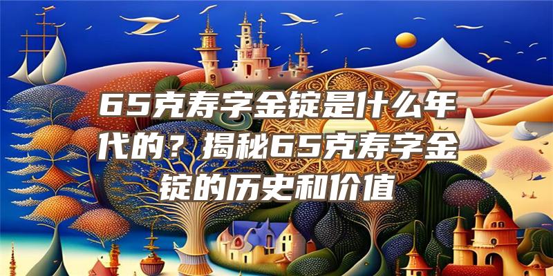 65克寿字金锭是什么年代的？揭秘65克寿字金锭的历史和价值