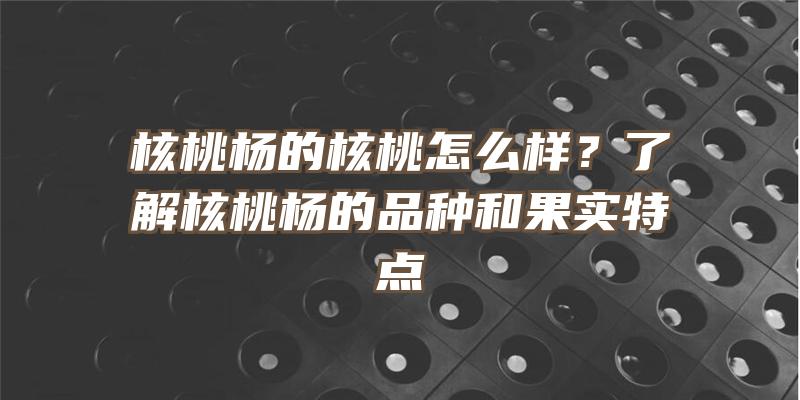 核桃杨的核桃怎么样？了解核桃杨的品种和果实特点