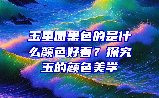 玉里面黑色的是什么颜色好看？探究玉的颜色美学